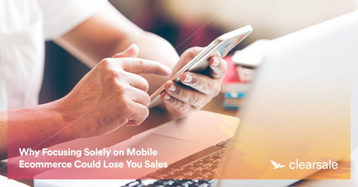 Why Focusing Solely on Mobile Ecommerce Could Lose You Sales